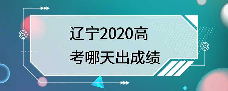 辽宁2020高考哪天出成绩