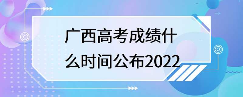 广西高考成绩什么时间公布2022